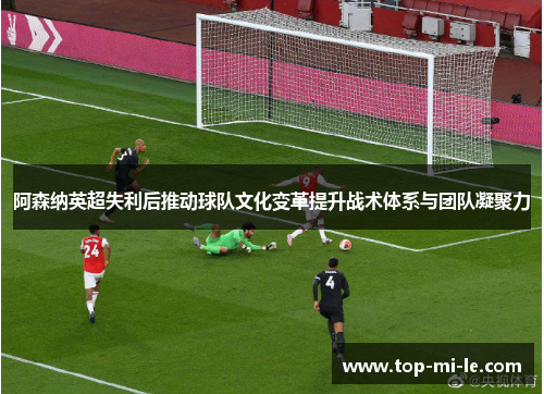 阿森纳英超失利后推动球队文化变革提升战术体系与团队凝聚力