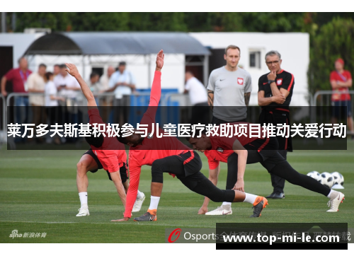 莱万多夫斯基积极参与儿童医疗救助项目推动关爱行动 莱万多夫斯基积极参与儿童医疗救助项目推动关爱行动