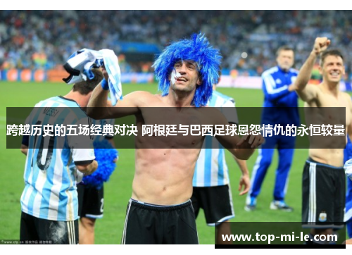 跨越历史的五场经典对决 阿根廷与巴西足球恩怨情仇的永恒较量