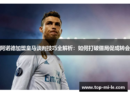 阿诺德加盟皇马谈判技巧全解析：如何打破僵局促成转会