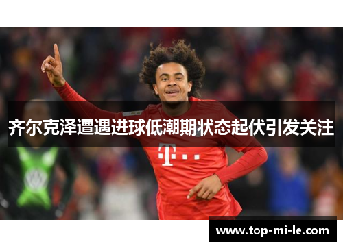 齐尔克泽遭遇进球低潮期状态起伏引发关注 齐尔克泽遭遇进球低潮期状态起伏引发关注