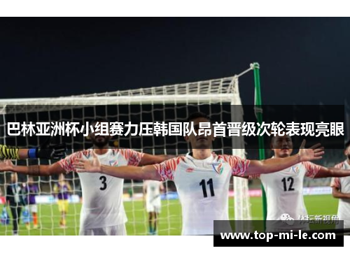 巴林亚洲杯小组赛力压韩国队昂首晋级次轮表现亮眼