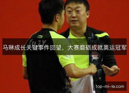 马琳成长关键事件回望,大赛磨砺成就奥运冠军 马琳成长关键事件回望,大赛磨砺成就奥运冠军